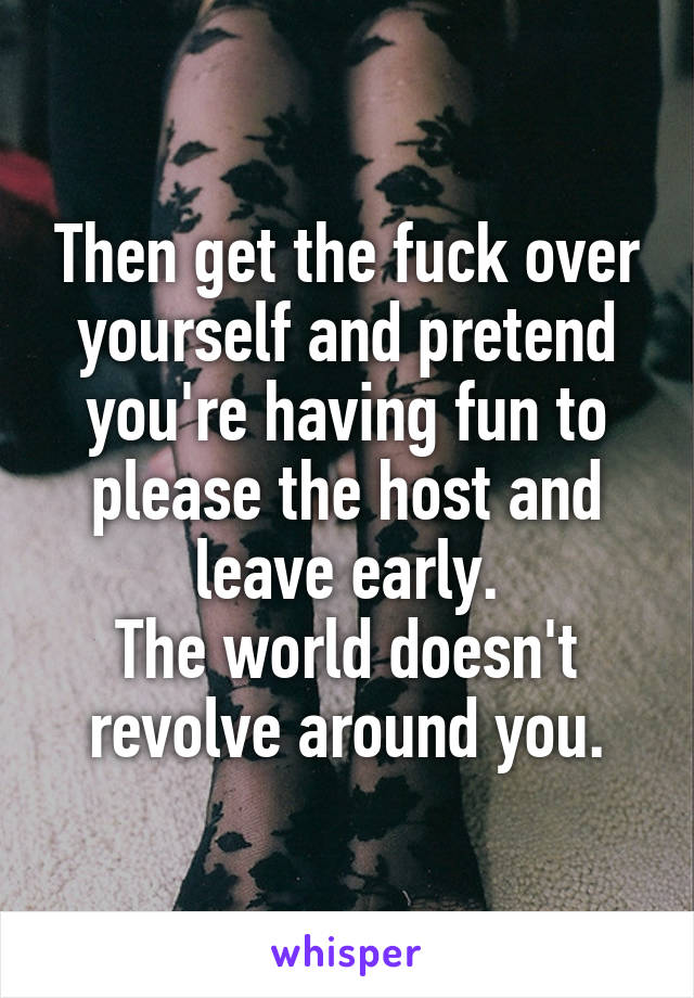 Then get the fuck over yourself and pretend you're having fun to please the host and leave early.
The world doesn't revolve around you.