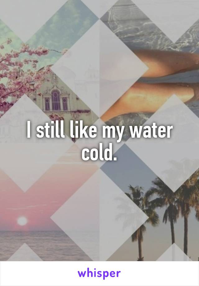 I still like my water cold.