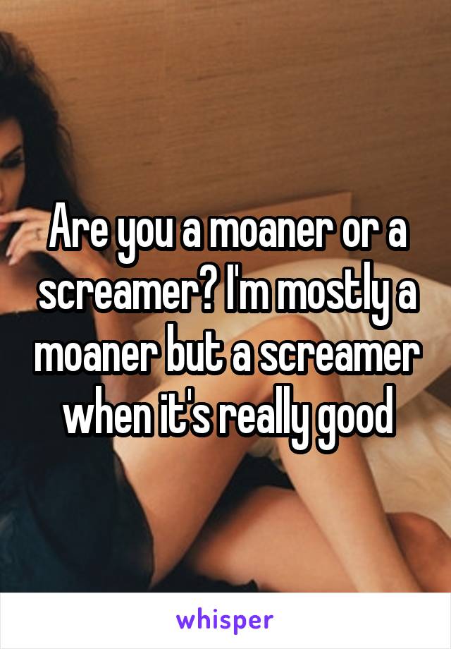 are-you-a-moaner-or-a-screamer-i-m-mostly-a-moaner-but-a-screamer-when