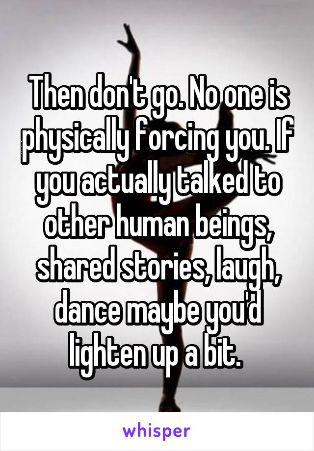 Then don't go. No one is physically forcing you. If you actually talked to other human beings, shared stories, laugh, dance maybe you'd lighten up a bit. 