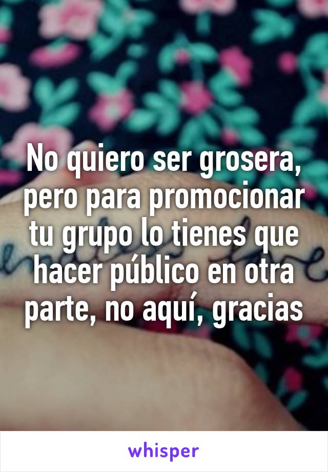 No quiero ser grosera, pero para promocionar tu grupo lo tienes que hacer público en otra parte, no aquí, gracias