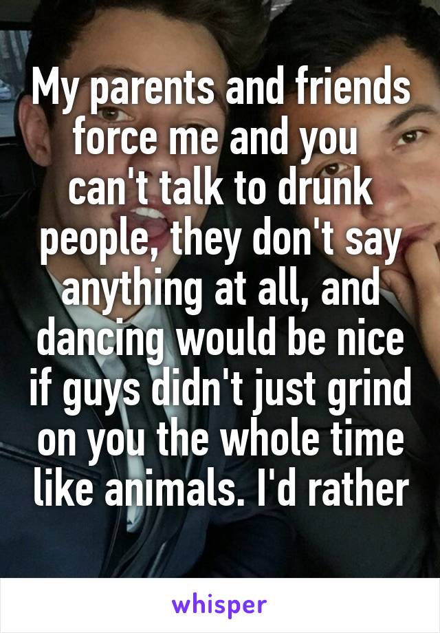 My parents and friends force me and you  can't talk to drunk people, they don't say anything at all, and dancing would be nice if guys didn't just grind on you the whole time like animals. I'd rather 