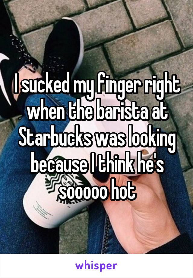 I sucked my finger right when the barista at Starbucks was looking because I think he's sooooo hot