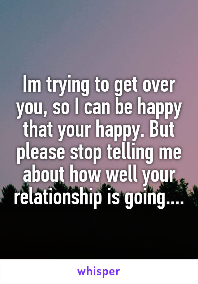 Im trying to get over you, so I can be happy that your happy. But please stop telling me about how well your relationship is going....