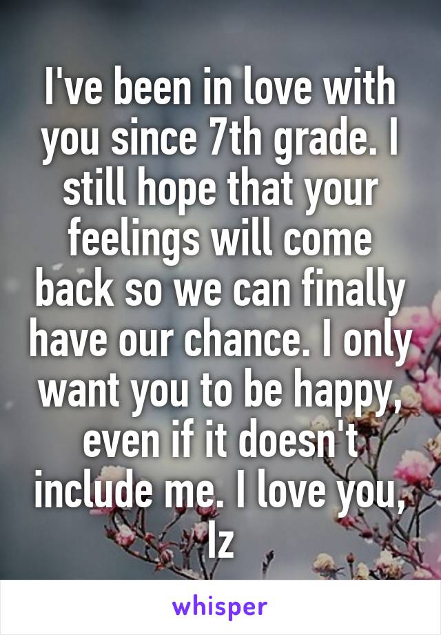 I've been in love with you since 7th grade. I still hope that your feelings will come back so we can finally have our chance. I only want you to be happy, even if it doesn't include me. I love you, Iz