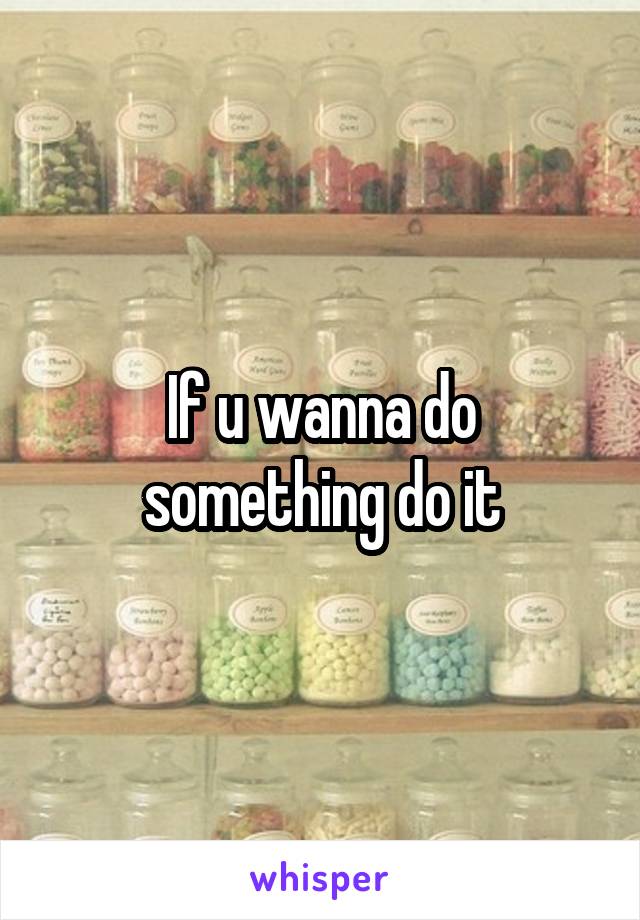 If u wanna do something do it