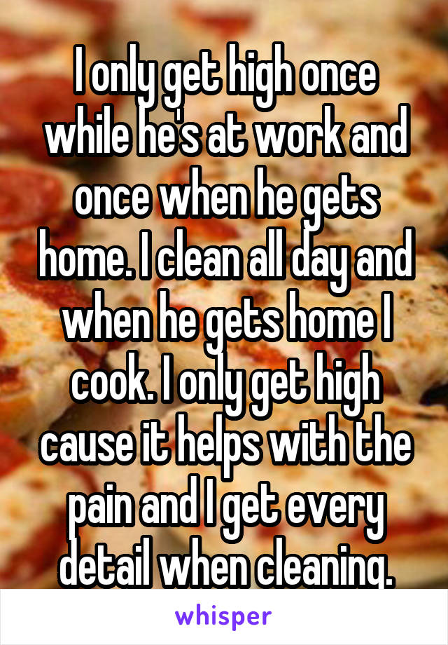 I only get high once while he's at work and once when he gets home. I clean all day and when he gets home I cook. I only get high cause it helps with the pain and I get every detail when cleaning.