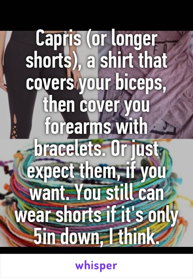 Capris (or longer shorts), a shirt that covers your biceps, then cover you forearms with bracelets. Or just expect them, if you want. You still can wear shorts if it's only 5in down, I think.