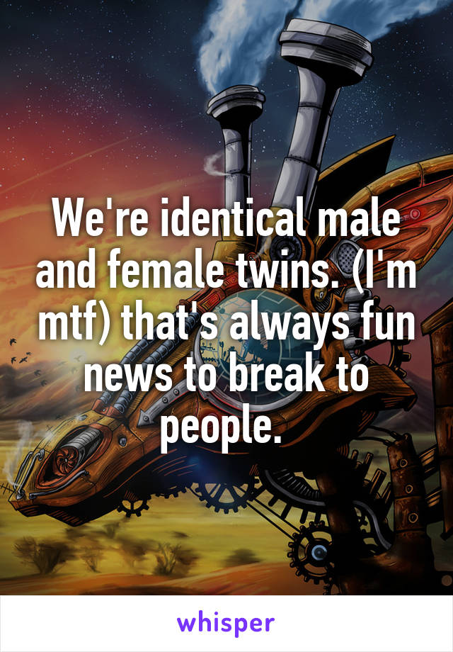 We're identical male and female twins. (I'm mtf) that's always fun news to break to people. 