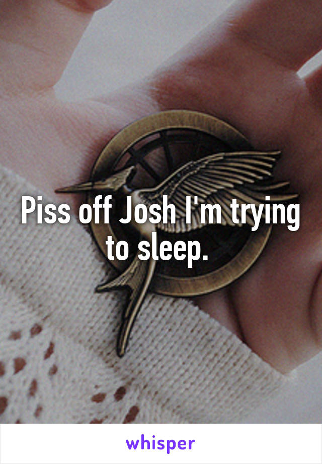 Piss off Josh I'm trying to sleep. 