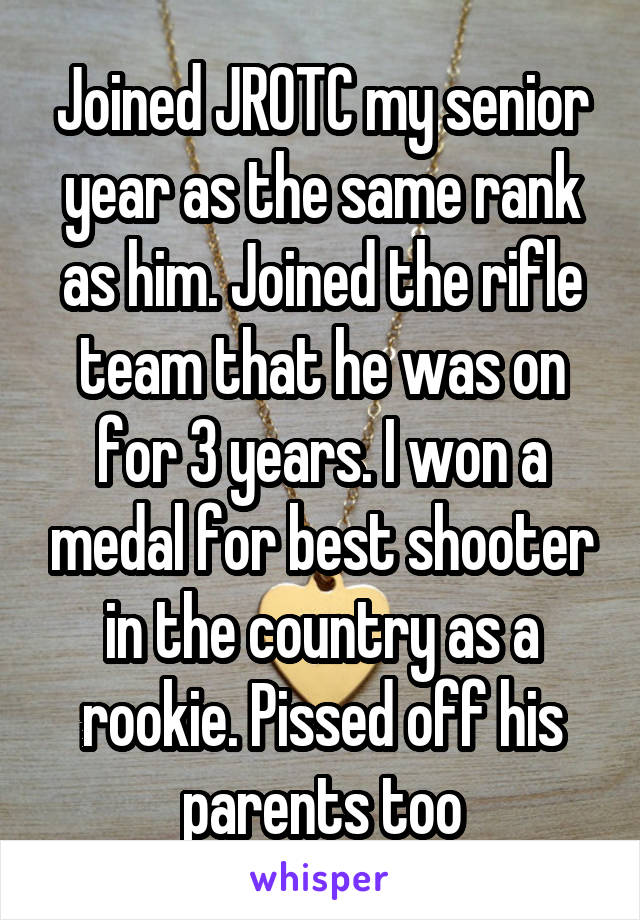 Joined JROTC my senior year as the same rank as him. Joined the rifle team that he was on for 3 years. I won a medal for best shooter in the country as a rookie. Pissed off his parents too