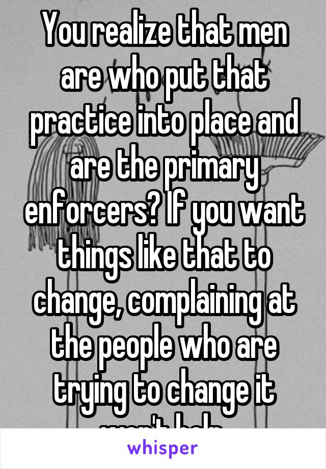 You realize that men are who put that practice into place and are the primary enforcers? If you want things like that to change, complaining at the people who are trying to change it won't help.