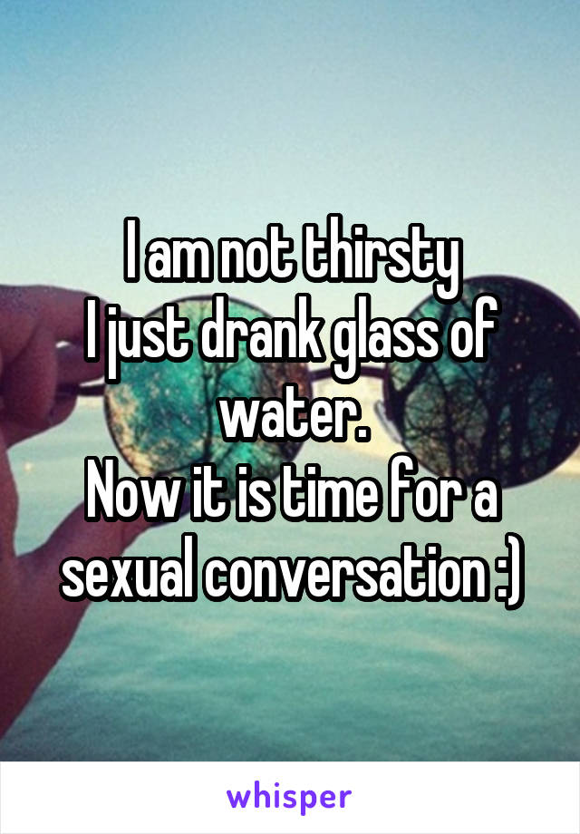 I am not thirsty
I just drank glass of water.
Now it is time for a sexual conversation :)