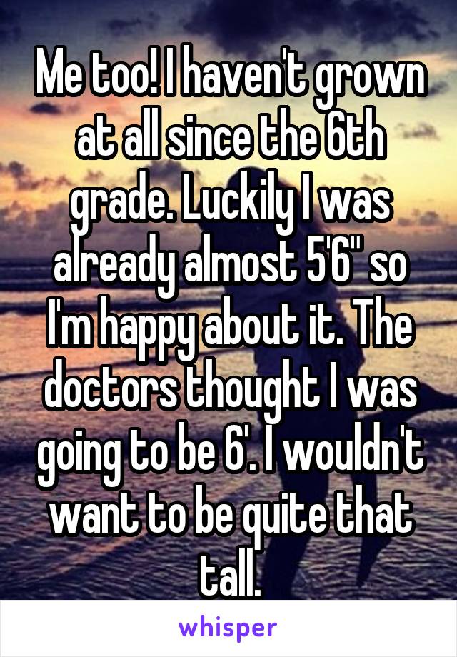 Me too! I haven't grown at all since the 6th grade. Luckily I was already almost 5'6" so I'm happy about it. The doctors thought I was going to be 6'. I wouldn't want to be quite that tall.