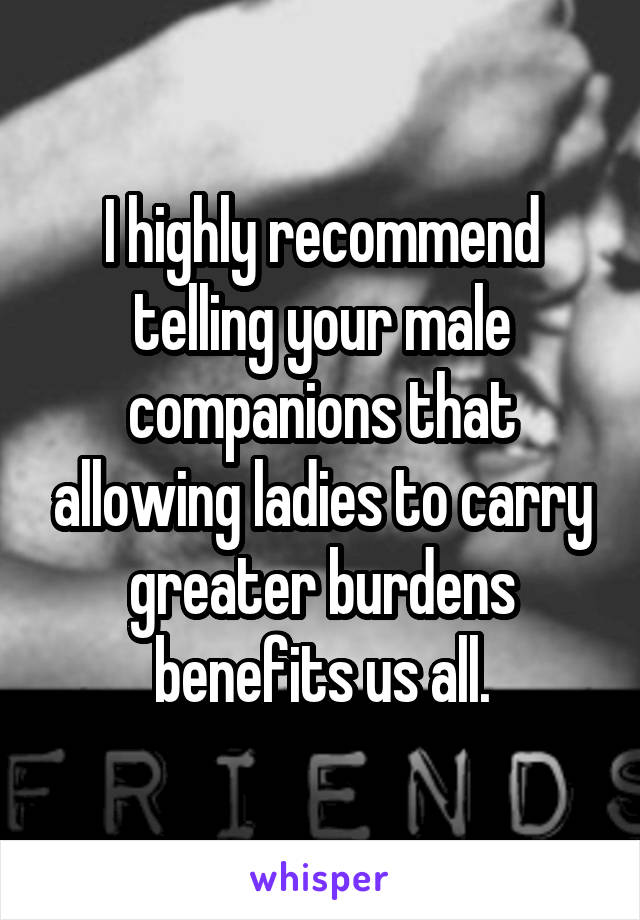 I highly recommend telling your male companions that allowing ladies to carry greater burdens benefits us all.