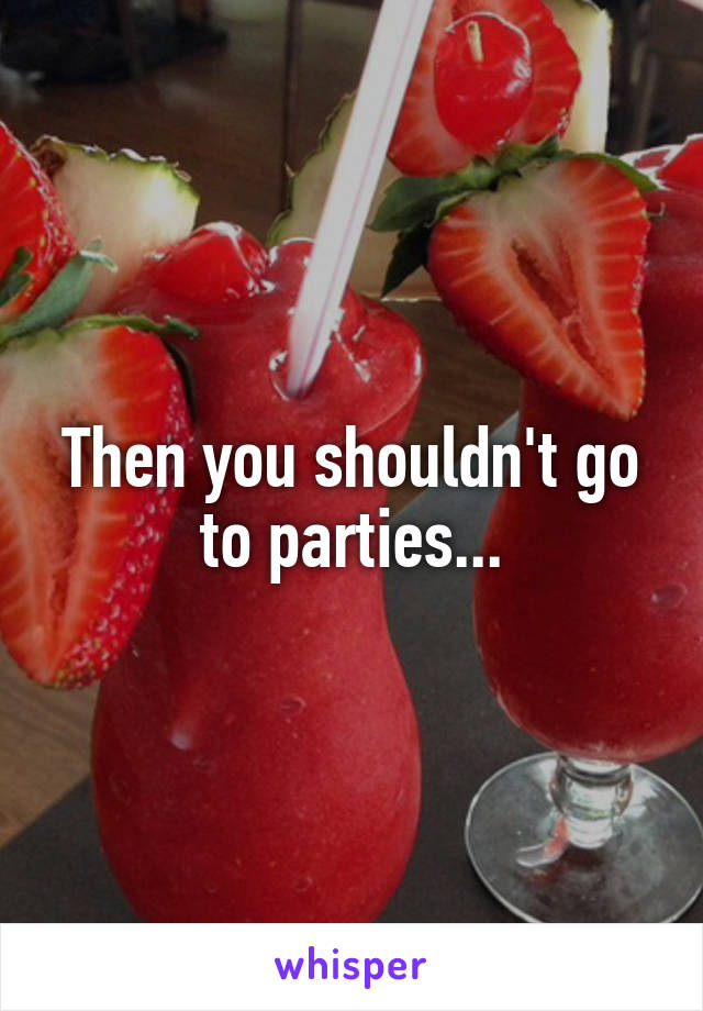 Then you shouldn't go to parties...