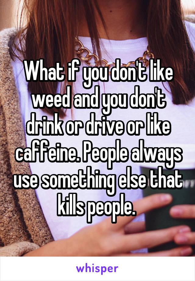 What if you don't like weed and you don't drink or drive or like caffeine. People always use something else that kills people. 