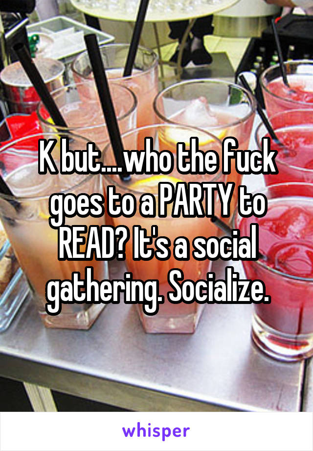 K but....who the fuck goes to a PARTY to READ? It's a social gathering. Socialize.