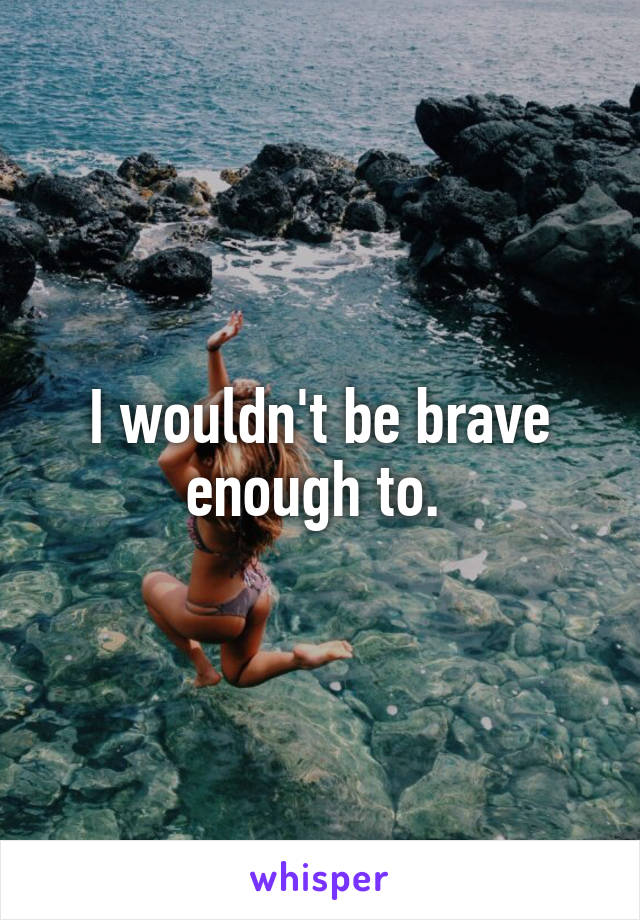I wouldn't be brave enough to. 