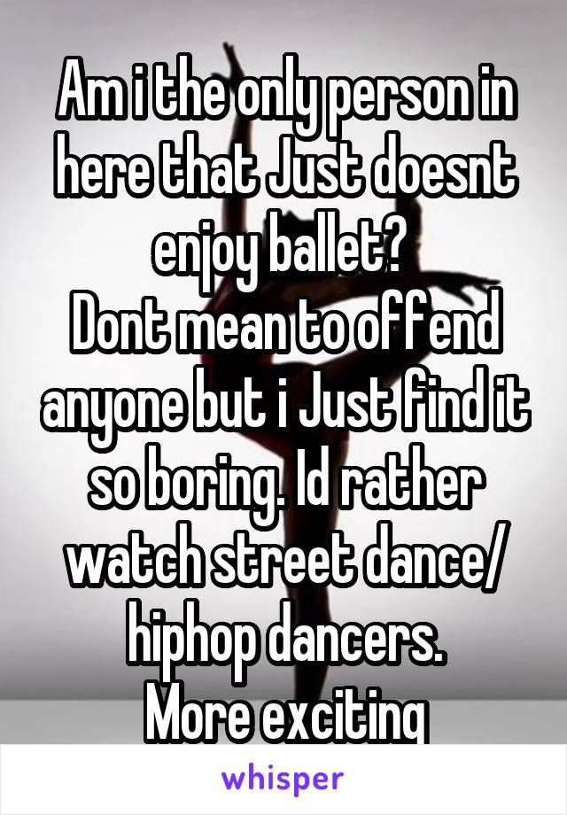 Am i the only person in here that Just doesnt enjoy ballet? 
Dont mean to offend anyone but i Just find it so boring. Id rather watch street dance/ hiphop dancers.
More exciting