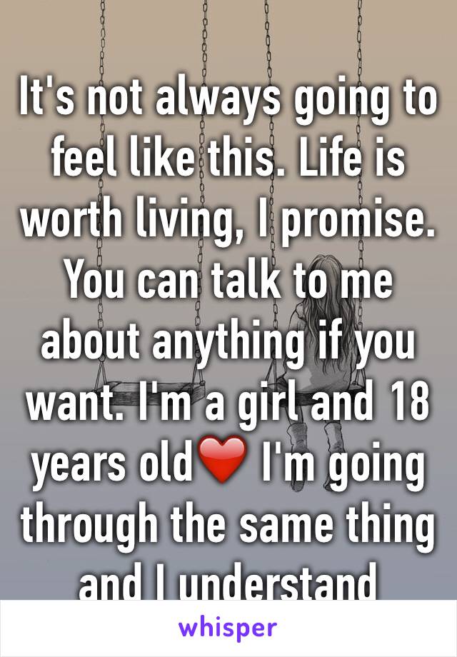 It's not always going to feel like this. Life is worth living, I promise. You can talk to me about anything if you want. I'm a girl and 18 years old❤️ I'm going through the same thing and I understand