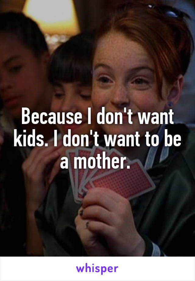 Because I don't want kids. I don't want to be a mother. 