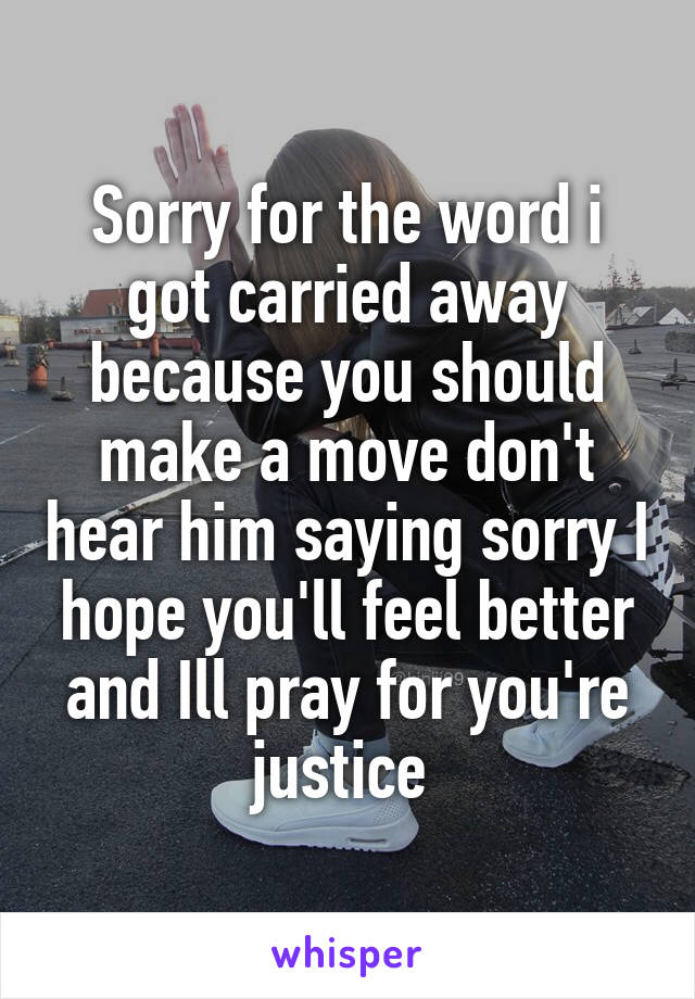 Sorry for the word i got carried away because you should make a move don't hear him saying sorry I hope you'll feel better and Ill pray for you're justice 