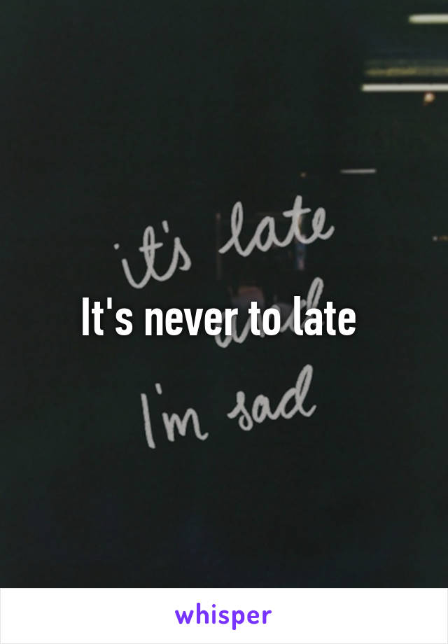 It's never to late 