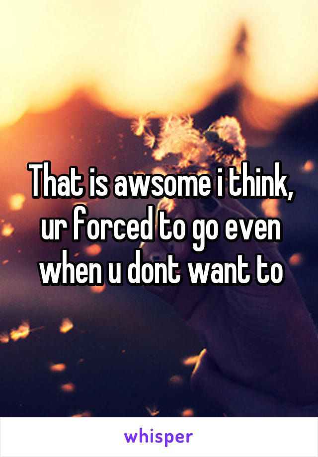 That is awsome i think, ur forced to go even when u dont want to