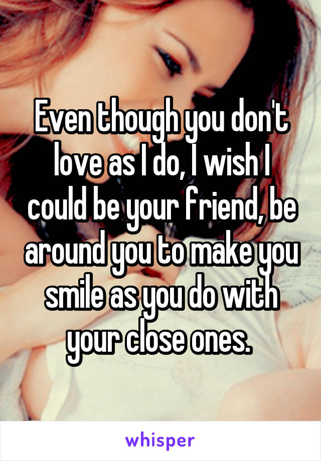 Even though you don't love as I do, I wish I could be your friend, be around you to make you smile as you do with your close ones. 