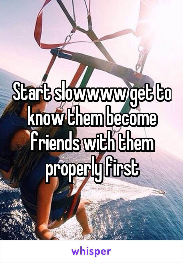 Start slowwww get to know them become friends with them properly first