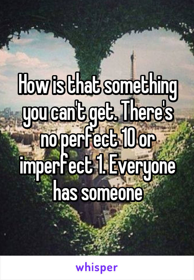 How is that something you can't get. There's no perfect 10 or imperfect 1. Everyone has someone