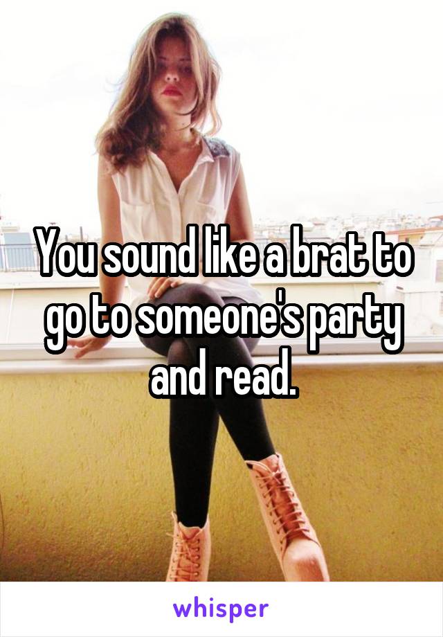 You sound like a brat to go to someone's party and read.