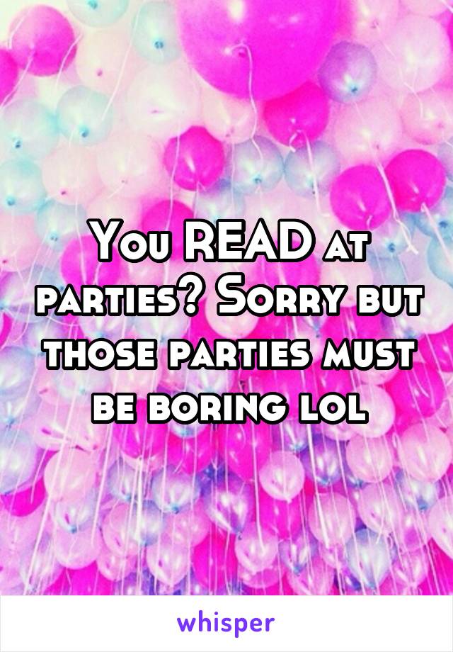 You READ at parties? Sorry but those parties must be boring lol