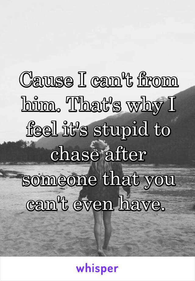 Cause I can't from him. That's why I feel it's stupid to chase after someone that you can't even have. 