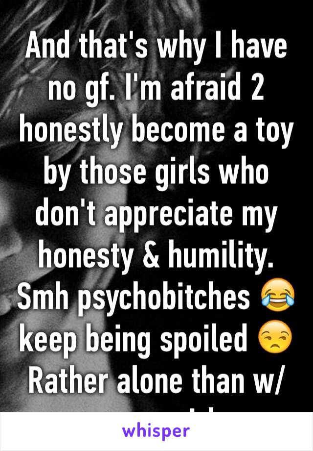 And that's why I have no gf. I'm afraid 2 honestly become a toy by those girls who don't appreciate my honesty & humility. Smh psychobitches 😂keep being spoiled 😒 Rather alone than w/ wrong girl.