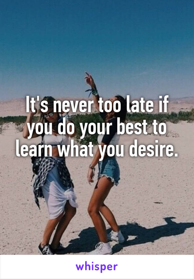 It's never too late if you do your best to learn what you desire.
