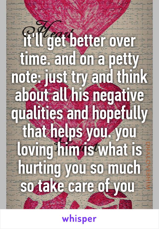 it'll get better over time. and on a petty note: just try and think about all his negative qualities and hopefully that helps you. you loving him is what is hurting you so much so take care of you 