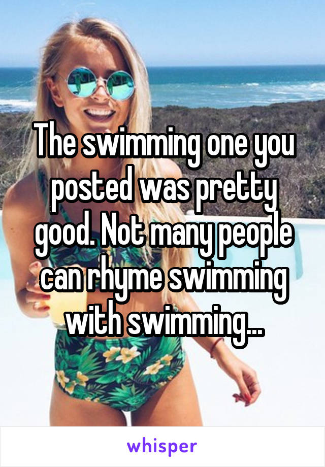 The swimming one you posted was pretty good. Not many people can rhyme swimming with swimming...