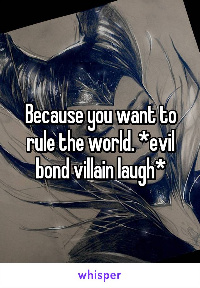 Because you want to rule the world. *evil bond villain laugh*