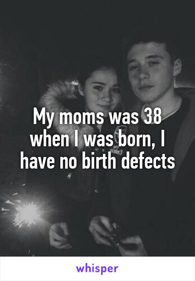 My moms was 38 when I was born, I have no birth defects