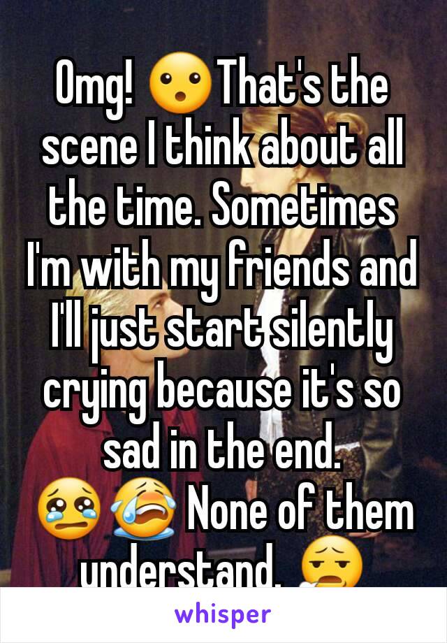 Omg! 😮That's the scene I think about all the time. Sometimes I'm with my friends and I'll just start silently crying because it's so sad in the end. 😢😭 None of them understand. 😧