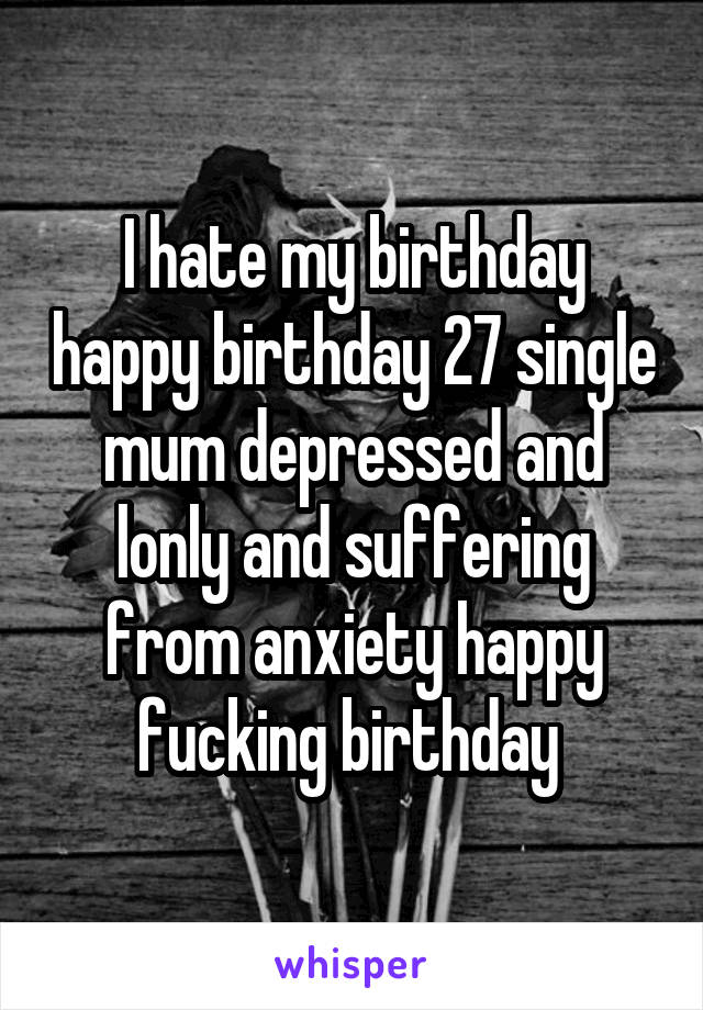 I hate my birthday happy birthday 27 single mum depressed and lonly and suffering from anxiety happy fucking birthday 