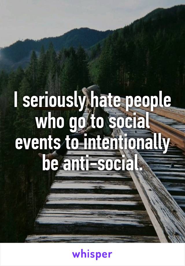 I seriously hate people who go to social events to intentionally be anti-social.