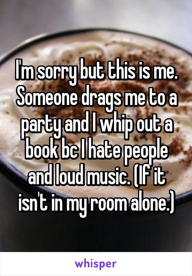 I'm sorry but this is me. Someone drags me to a party and I whip out a book bc I hate people and loud music. (If it isn't in my room alone.)