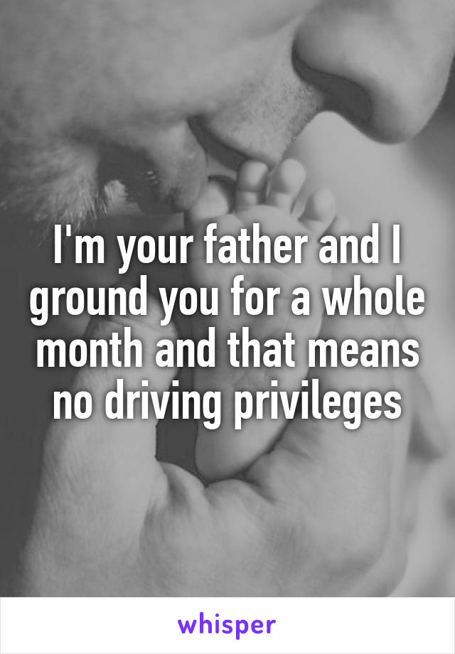 I'm your father and I ground you for a whole month and that means no driving privileges