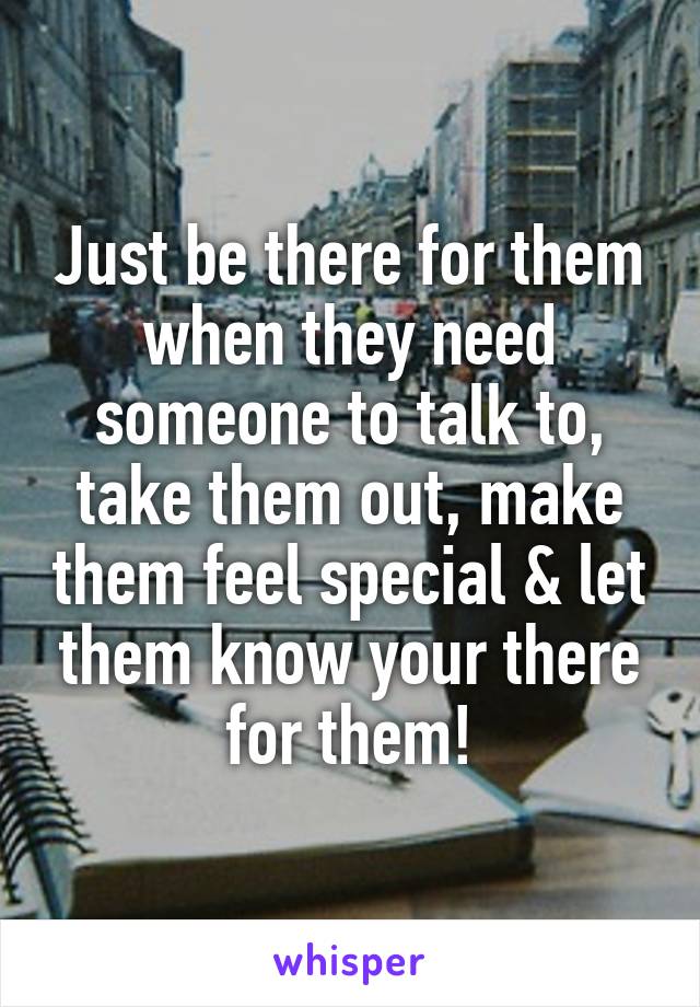 Just be there for them when they need someone to talk to, take them out, make them feel special & let them know your there for them!