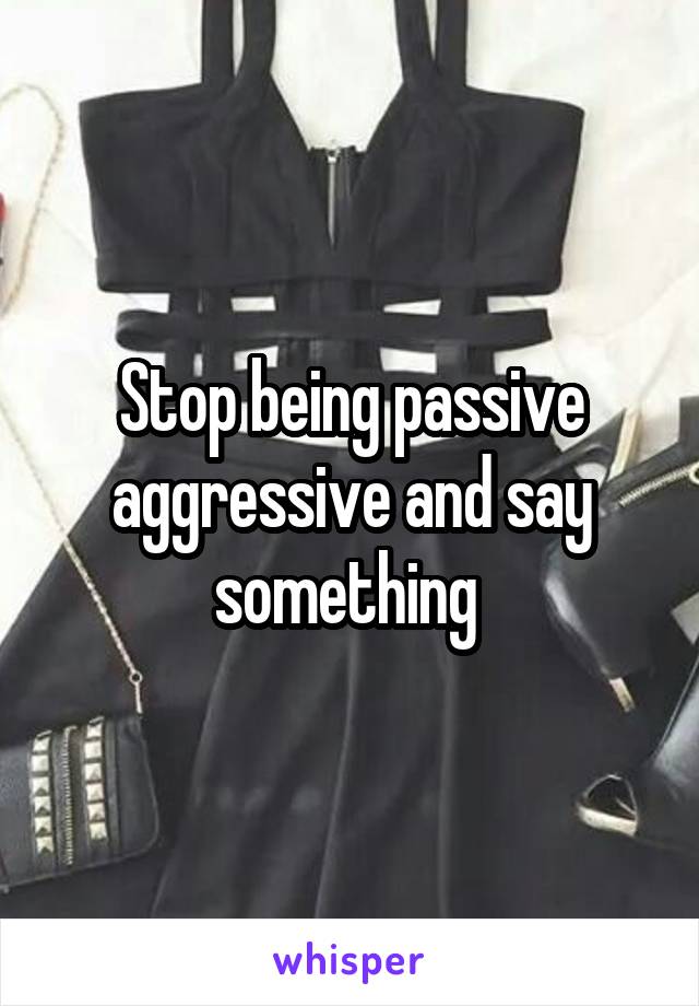 Stop being passive aggressive and say something 