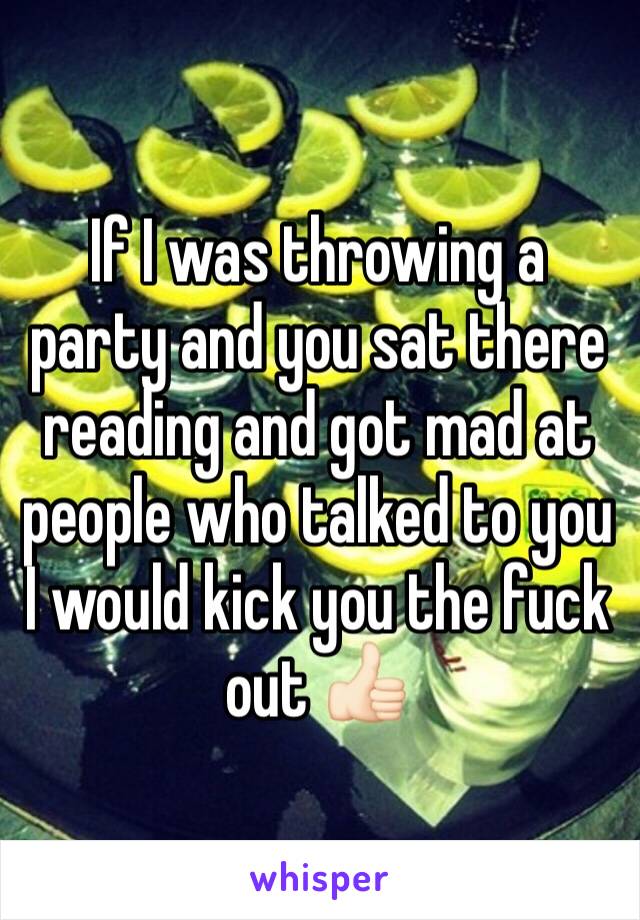 If I was throwing a party and you sat there reading and got mad at people who talked to you I would kick you the fuck out 👍🏻