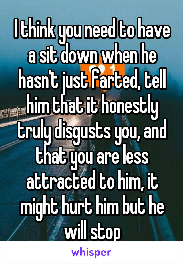 I think you need to have a sit down when he hasn't just farted, tell him that it honestly truly disgusts you, and that you are less attracted to him, it might hurt him but he will stop